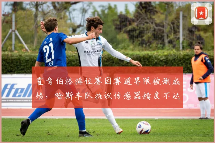 霍肯伯格排位赛因赛道界限被删成绩，哈斯车队抗议传感器精度不达标