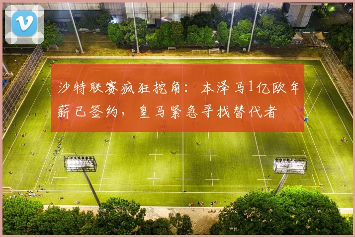 沙特联赛疯狂挖角：本泽马1亿欧年薪已签约，皇马紧急寻找替代者
