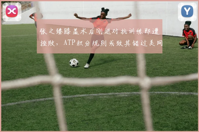 张之臻膝盖术后刚进对抗训练即遭挫败，ATP积分规则或致其错过美网种子席位