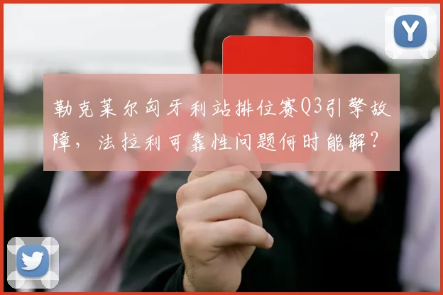 勒克莱尔匈牙利站排位赛Q3引擎故障，法拉利可靠性问题何时能解？