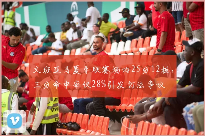 文班亚马夏季联赛场均25分12板，三分命中率仅28%引发打法争议