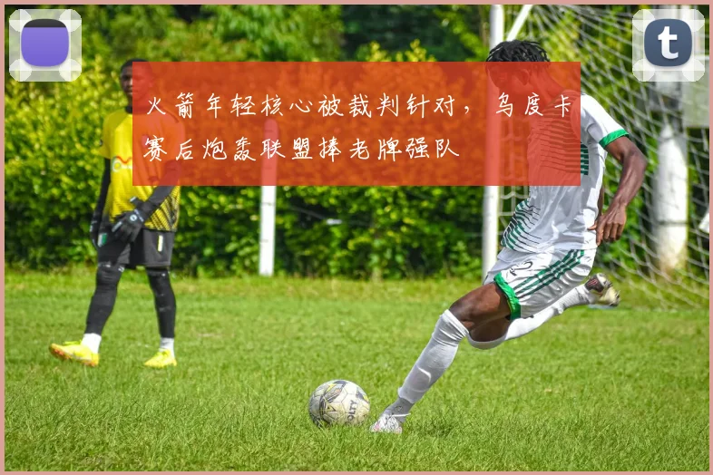 火箭年轻核心被裁判针对，乌度卡赛后炮轰联盟捧老牌强队