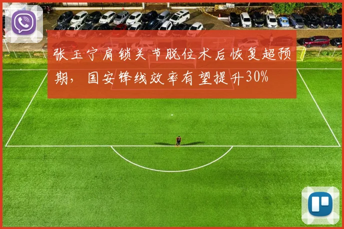 张玉宁肩锁关节脱位术后恢复超预期，国安锋线效率有望提升30%