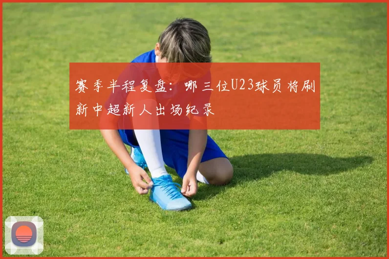 赛季半程复盘：哪三位U23球员将刷新中超新人出场纪录